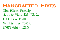 Hancrafted  Hives
The Klein Family
Jem & Meredith Klein
P.O. Box 1980
Willits, Ca. 95490
(707) 456 - 1215

www.handcraftedhives.com