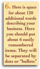 6. Here is space for about 120 additional words describing your business. Here you should put about 6 easily remembered items. They will be separated by dots or “bullets”