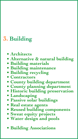 





 3. Building

    
    • Architects
    • Alternative & natural building
    • Building materials
    • Building maintenance
    • Building recycling
    • Contractors
    • County building department
    • County planning department
    • Historic building preservation
    • Landscaping
    • Passive solar buildings
    • Real estate agents
    • Reused building components
    • Sweat equity projects
    • Water design and pools

    • Building Associations