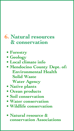 





  6. Natural resources 
      & conservation
    
    • Forestry
    • Geology 
    • Local climate info
    • Mendocino County Dept. of:
         Environmental Health
         Solid Waste
         Water Agency
    • Native plants
    • Ocean products
    • Soil conservation
    • Water conservation
    • Wildlife conservation

    • Natural resource &
       conservation Associations
