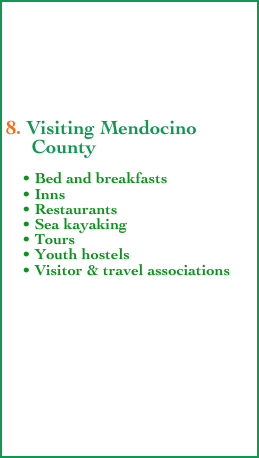 





8. Visiting Mendocino    
     County
      
    • Bed and breakfasts
    • Inns 
    • Restaurants
    • Sea kayaking
    • Tours
    • Youth hostels
    • Visitor & travel associations