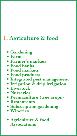 





 1. Agriculture & food


    • Gardening
    • Farms
    • Farmer’s markets
    • Food banks
    • Food markets
    • Food products
    • Integrated pest management
    • Irrigation & drip irrigation
    • Livestock
    • Nurseries
    • Permaculture (tree crops)
    • Restaurants
    • Subscription gardening
    • Wineries

    • Agriculture & food
       Associations