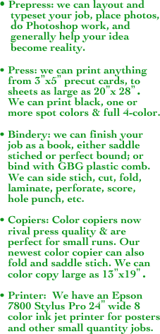 • Prepress: we can layout and
    typeset your job, place photos,
    do Photoshop work, and 
    generally help your idea
    become reality.
     
• Press: we can print anything
   from 3”x5” precut cards, to  
   sheets as large as 20”x 28”.
   We can print black, one or   
   more spot colors & full 4-color.

• Bindery: we can finish your
   job as a book, either saddle  
   stiched or perfect bound; or 
   bind with GBG plastic comb. 
   We can side stich, cut, fold,
   laminate, perforate, score, 
   hole punch, etc.

• Copiers: Color copiers now
   rival press quality & are 
   perfect for small runs. Our  
   newest color copier can also 
   fold and saddle stich. We can 
   color copy large as 13”x19”.

• Printer:  We have an Epson 
   7800 Stylus Pro 24” wide 8 
   color ink jet printer for posters
   and other small quantity jobs.